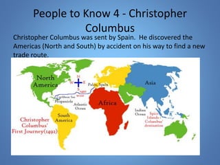 People to Know 4 - Christopher 
Columbus 
Christopher Columbus was sent by Spain. He discovered the 
Americas (North and South) by accident on his way to find a new 
trade route. 
 