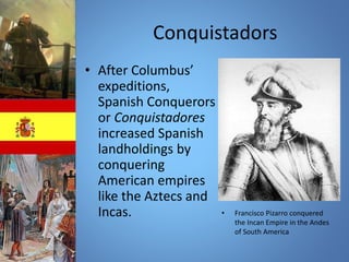 Conquistadors 
• After Columbus’ 
expeditions, 
Spanish Conquerors 
or Conquistadores 
increased Spanish 
landholdings by 
conquering 
American empires 
like the Aztecs and 
Incas. • Francisco Pizarro conquered 
the Incan Empire in the Andes 
of South America 
 