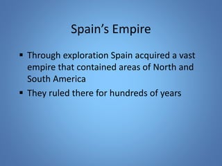 Spain’s Empire 
 Through exploration Spain acquired a vast 
empire that contained areas of North and 
South America 
 They ruled there for hundreds of years 
 
