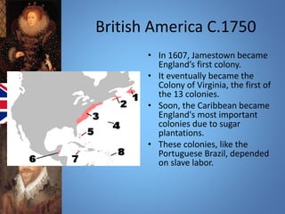 British America C.1750 
• In 1607, Jamestown became 
England’s first colony. 
• It eventually became the 
Colony of Virginia, the first of 
the 13 colonies. 
• Soon, the Caribbean became 
England's most important 
colonies due to sugar 
plantations. 
• These colonies, like the 
Portuguese Brazil, depended 
on slave labor. 
 