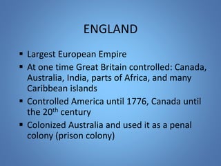 ENGLAND 
 Largest European Empire 
 At one time Great Britain controlled: Canada, 
Australia, India, parts of Africa, and many 
Caribbean islands 
 Controlled America until 1776, Canada until 
the 20th century 
 Colonized Australia and used it as a penal 
colony (prison colony) 
 