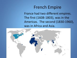 French Empire 
France had two different empires. 
The first (1608-1803), was in the 
Americas. The second (1830-1960), 
was in Africa and Asia. 
 
