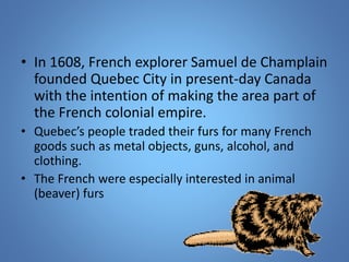 • In 1608, French explorer Samuel de Champlain 
founded Quebec City in present-day Canada 
with the intention of making the area part of 
the French colonial empire. 
• Quebec’s people traded their furs for many French 
goods such as metal objects, guns, alcohol, and 
clothing. 
• The French were especially interested in animal 
(beaver) furs 
 