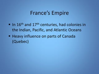 France’s Empire 
 In 16th and 17th centuries, had colonies in 
the Indian, Pacific, and Atlantic Oceans 
 Heavy influence on parts of Canada 
(Quebec) 
 