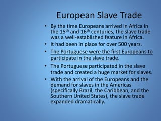 European Slave Trade 
• By the time Europeans arrived in Africa in 
the 15th and 16th centuries, the slave trade 
was a well-established feature in Africa. 
• It had been in place for over 500 years. 
• The Portuguese were the first Europeans to 
participate in the slave trade. 
• The Portuguese participated in the slave 
trade and created a huge market for slaves. 
• With the arrival of the Europeans and the 
demand for slaves in the Americas 
(specifically Brazil, the Caribbean, and the 
Southern United States), the slave trade 
expanded dramatically. 
 