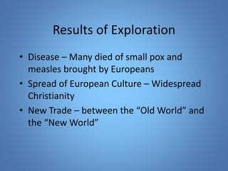 Results of Exploration 
• Disease – Many died of small pox and 
measles brought by Europeans 
• Spread of European Culture – Widespread 
Christianity 
• New Trade – between the “Old World” and 
the “New World” 
 