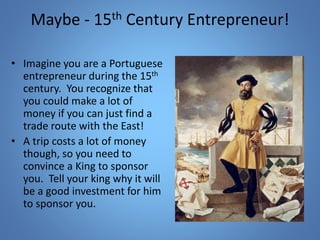 Maybe - 15th Century Entrepreneur! 
• Imagine you are a Portuguese 
entrepreneur during the 15th 
century. You recognize that 
you could make a lot of 
money if you can just find a 
trade route with the East! 
• A trip costs a lot of money 
though, so you need to 
convince a King to sponsor 
you. Tell your king why it will 
be a good investment for him 
to sponsor you. 
