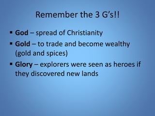 Remember the 3 G’s!! 
 God – spread of Christianity 
 Gold – to trade and become wealthy 
(gold and spices) 
 Glory – explorers were seen as heroes if 
they discovered new lands 
 
