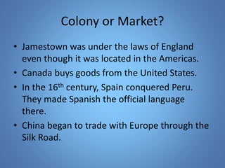 Colony or Market? 
• Jamestown was under the laws of England 
even though it was located in the Americas. 
• Canada buys goods from the United States. 
• In the 16th century, Spain conquered Peru. 
They made Spanish the official language 
there. 
• China began to trade with Europe through the 
Silk Road. 
 