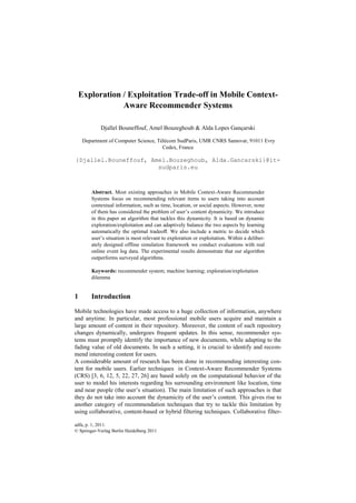 Exploration / Exploitation Trade-off in Mobile Context-
                Aware Recommender Systems

            Djallel Bouneffouf, Amel Bouzeghoub & Alda Lopes Gançarski

     Department of Computer Science, Télécom SudParis, UMR CNRS Samovar, 91011 Evry
                                       Cedex, France

{Djallel.Bouneffouf, Amel.Bouzeghoub, Alda.Gancarski}@it-
                       sudparis.eu



        Abstract. Most existing approaches in Mobile Context-Aware Recommender
        Systems focus on recommending relevant items to users taking into account
        contextual information, such as time, location, or social aspects. However, none
        of them has considered the problem of user’s content dynamicity. We introduce
        in this paper an algorithm that tackles this dynamicity. It is based on dynamic
        exploration/exploitation and can adaptively balance the two aspects by learning
        automatically the optimal tradeoﬀ. We also include a metric to decide which
        user’s situation is most relevant to exploration or exploitation. Within a deliber-
        ately designed offline simulation framework we conduct evaluations with real
        online event log data. The experimental results demonstrate that our algorithm
        outperforms surveyed algorithms.

        Keywords: recommender system; machine learning; exploration/exploitation
        dilemma


1       Introduction

Mobile technologies have made access to a huge collection of information, anywhere
and anytime. In particular, most professional mobile users acquire and maintain a
large amount of content in their repository. Moreover, the content of such repository
changes dynamically, undergoes frequent updates. In this sense, recommender sys-
tems must promptly identify the importance of new documents, while adapting to the
fading value of old documents. In such a setting, it is crucial to identify and recom-
mend interesting content for users.
A considerable amount of research has been done in recommending interesting con-
tent for mobile users. Earlier techniques in Context-Aware Recommender Systems
(CRS) [3, 6, 12, 5, 22, 27, 26] are based solely on the computational behavior of the
user to model his interests regarding his surrounding environment like location, time
and near people (the user’s situation). The main limitation of such approaches is that
they do not take into account the dynamicity of the user’s content. This gives rise to
another category of recommendation techniques that try to tackle this limitation by
using collaborative, content-based or hybrid filtering techniques. Collaborative filter-

adfa, p. 1, 2011.
© Springer-Verlag Berlin Heidelberg 2011
 