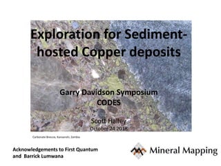 Exploration for Sediment-
hosted Copper deposits
Garry Davidson Symposium
CODES
Scott Halley
October 24 2018
Carbonate Breccia, Kansanshi, Zambia
Acknowledgements to First Quantum
and Barrick Lumwana
 