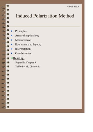GEOL 335.3
Induced Polarization Method
Principles;
Areas of application;
Measurement;
Equipment and layout;
Interpretation;
Case histories.
Reading:
Reynolds, Chapter 9.
Telford et al., Chapter 9.
 