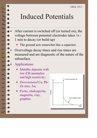 GEOL 335.3
Induced Potentials
After current is switched off (or turned on), the
voltage between potential electrodes takes 1s -
1 min to decay (or build up)
The ground acts somewhat like a capacitor.
Overvoltage decay times and rise times are
measured and are diagnostic of the nature of the
subsurface.
Applications:
Metallic deposits with
low EM anomalies
and high resistivity;
Disseminated Cu, Pb-
Zn ores, Au;
Pyrite, chalcopyrite,
magnetite, clay,
graphite.
 