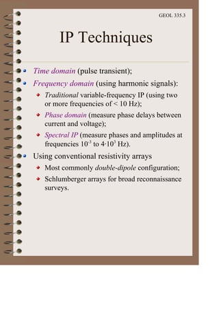 GEOL 335.3
IP Techniques
Time domain (pulse transient);
Frequency domain (using harmonic signals):
Traditional variable-frequency IP (using two
or more frequencies of < 10 Hz);
Phase domain (measure phase delays between
current and voltage);
Spectral IP (measure phases and amplitudes at
frequencies 10-3
to 4·103
Hz).
Using conventional resistivity arrays
Most commonly double-dipole configuration;
Schlumberger arrays for broad reconnaissance
surveys.
 