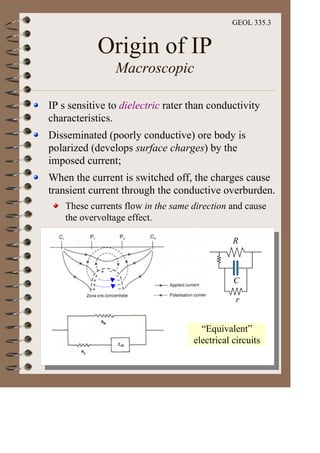 GEOL 335.3
Origin of IP
Macroscopic
IP s sensitive to dielectric rater than conductivity
characteristics.
Disseminated (poorly conductive) ore body is
polarized (develops surface charges) by the
imposed current;
When the current is switched off, the charges cause
transient current through the conductive overburden.
These currents flow in the same direction and cause
the overvoltage effect.
“Equivalent”
electrical circuits
R
C
r
 