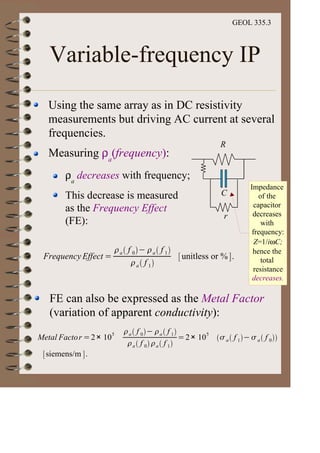 GEOL 335.3
Variable-frequency IP
Using the same array as in DC resistivity
measurements but driving AC current at several
frequencies.
Measuring ρa
(frequency):
ρa
decreases with frequency;
This decrease is measured
as the Frequency Effect
(FE):
Impedance
of the
capacitor
decreases
with
frequency:
Z=1/iωC;
hence the
total
resistance
decreases.
Frequency Effect =
a f 0 a f 1
a f 1
unitless or % .
Metal Factor =2× 105 a f 0 a f 1
a f 0 a f 1
=2× 105
a f 1 a f 0
siemens/m .
R
C
r
FE can also be expressed as the Metal Factor
(variation of apparent conductivity):
 