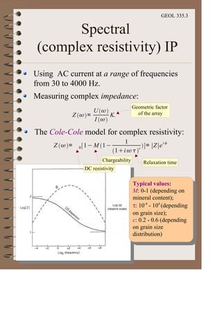 GEOL 335.3
Spectral
(complex resistivity) IP
Using AC current at a range of frequencies
from 30 to 4000 Hz.
Measuring complex impedance:
Z =
U
I
K.
The Cole-Cole model for complex resistivity:
Z = 0 1 M 1
1
1 i c
= Z e
i
Geometric factor
of the array
Relaxation time
Chargeability
DC resistivity
Typical values:
M: 0-1 (depending on
mineral content);
τ: 10-4
- 104
(depending
on grain size);
c: 0.2 - 0.6 (depending
on grain size
distribution)
 