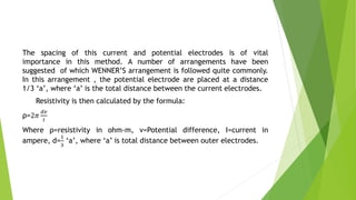 The spacing of this current and potential electrodes is of vital
importance in this method. A number of arrangements have been
suggested of which WENNER’S arrangement is followed quite commonly.
In this arrangement , the potential electrode are placed at a distance
1/3 ‘a’, where ‘a’ is the total distance between the current electrodes.
Resistivity is then calculated by the formula:
ρ=2𝜋
𝑑𝑣
𝐼
Where ρ=resistivity in ohm-m, v=Potential difference, I=current in
ampere, d=
1
3
‘a’, where ‘a’ is total distance between outer electrodes.
 