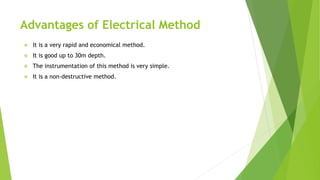 Advantages of Electrical Method
 It is a very rapid and economical method.
 It is good up to 30m depth.
 The instrumentation of this method is very simple.
 It is a non-destructive method.
 