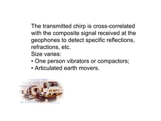 The transmitted chirp is cross-correlated
with the composite signal received at the
geophones to detect specific reflections,
refractions, etc.
Size varies:
• One person vibrators or compactors;
• Articulated earth movers.
 