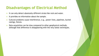 Disadvantages of Electrical Method
 It can only detect absolutely different strata like rock and water.
 It provides no information about the sample.
 Cultural problems cause interference, e.g., power lines, pipelines, buried
casings, fences.
 Data acquisition can be slow compared to other geophysical methods,
although that difference is disappearing with the very latest techniques.
 
