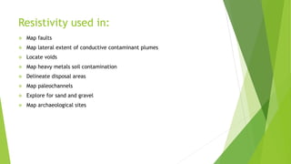 Resistivity used in:
 Map faults
 Map lateral extent of conductive contaminant plumes
 Locate voids
 Map heavy metals soil contamination
 Delineate disposal areas
 Map paleochannels
 Explore for sand and gravel
 Map archaeological sites
 