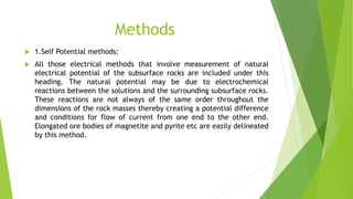 Methods
 1.Self Potential methods:
 All those electrical methods that involve measurement of natural
electrical potential of the subsurface rocks are included under this
heading. The natural potential may be due to electrochemical
reactions between the solutions and the surrounding subsurface rocks.
These reactions are not always of the same order throughout the
dimensions of the rock masses thereby creating a potential difference
and conditions for flow of current from one end to the other end.
Elongated ore bodies of magnetite and pyrite etc are easily delineated
by this method.
 