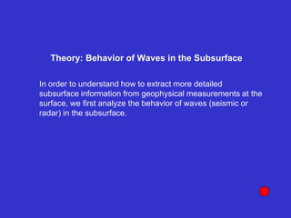 Theory: Behavior of Waves in the Subsurface
In order to understand how to extract more detailed
subsurface information from geophysical measurements at the
surface, we first analyze the behavior of waves (seismic or
radar) in the subsurface.
 