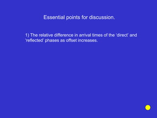 Essential points for discussion.
1) The relative difference in arrival times of the ‘direct’ and
‘reflected’ phases as offset increases.
 