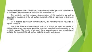 The depth of penetration of electrical current in these investigations is broadly equal
to d although there are many attached to this generalization.
The resistivity method envisages interpretation of the qualitative as well as
quantitative characters of the sub surface materials which are governed by two basic
principle:
(i) If material below is of uniform nature , the resistivity values would be of
regular character.
(ii) If the material is non-uniform, that is ,it consist of layers or masses of
different character ,then these would be indicated irregularities or anomalies in the
resistivity values. The depths of at which these anomalies occur can be calculated
and also the nature of the sub surface material broadly understood.
 