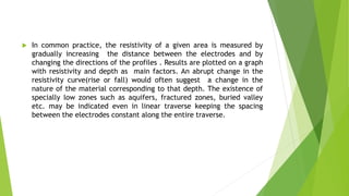  In common practice, the resistivity of a given area is measured by
gradually increasing the distance between the electrodes and by
changing the directions of the profiles . Results are plotted on a graph
with resistivity and depth as main factors. An abrupt change in the
resistivity curve(rise or fall) would often suggest a change in the
nature of the material corresponding to that depth. The existence of
specially low zones such as aquifers, fractured zones, buried valley
etc. may be indicated even in linear traverse keeping the spacing
between the electrodes constant along the entire traverse.
 