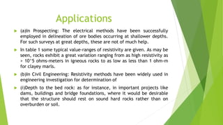 Applications
 (a)In Prospecting: The electrical methods have been successfully
employed in delineation of ore bodies occurring at shallower depths.
For such surveys at great depths, these are not of much help.
 In table 1 some typical value-ranges of resistivity are given. As may be
seen, rocks exhibit a great variation ranging from as high resistivity as
> 10^5 ohms-meters in igneous rocks to as low as less than 1 ohm-m
for clayey marls.
 (b)In Civil Engineering: Resistivity methods have been widely used in
engineering investigation for determination of
 (i)Depth to the bed rock: as for instance, in important projects like
dams, buildings and bridge foundations, where it would be desirable
that the structure should rest on sound hard rocks rather than on
overburden or soil.
 
