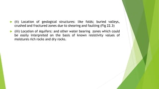  (ii) Location of geological structures: like folds; buried valleys,
crushed and fractured zones due to shearing and faulting (Fig 22.3)
 (iii) Location of Aquifers: and other water bearing zones which could
be easily interpreted on the basis of known resistivity values of
moistures rich rocks and dry rocks.
 
