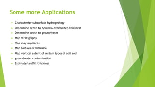Some more Applications
 Characterize subsurface hydrogeology
 Determine depth to bedrock/overburden thickness
 Determine depth to groundwater
 Map stratigraphy
 Map clay aquitards
 Map salt-water intrusion
 Map vertical extent of certain types of soil and
 groundwater contamination
 Estimate landfill thickness
 