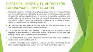 ELECTRICAL RESISTIVITY METHOD FOR
GROUNDWATER INVESTIGATION
 Electrical resistivity methods of geophysical prospecting are well established
and the most important method for groundwater investigations. Groundwater,
through the various dissolved salts it contains, is ionically conductive and
enables electric currents to flow into the ground. Consequently, measuring
the ground resistivity gives the possibility to identify the presence of water,
taking in consideration the following properties:
 • a hard rock without pores or fracture and a dry sand without water or clay
are very resistive: several tens thousands ohm.m
 • a porous or fractured rock bearing free water has a resistivity which
depends on the resistivity of the water and on the porosity of the rock (see
below): several tens to several thousands ohm.m
 • an impermeable clay layer, which has bound water, has a low resistivity:
several units to several tens ohm.m
 • mineral orebodies (iron, sulphides, …) have very low resistivities due to
their electronic conduction: usually lower or much lower than 1 ohm.m
 