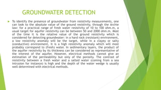 GROUNDWATER DETECTION
 To identify the presence of groundwater from resistivity measurements, one
can look to the absolute value of the ground resistivity, through the Archie
law: for a practical range of fresh water resistivity of 10 to 100 ohm.m, a
usual target for aquifer resistivity can be between 50 and 2000 ohm.m. Most
of the time it is the relative value of the ground resistivity which is
considered for detecting groundwater: in a hard rock (resistant) environment,
a low resistivity anomaly will be the target, while in a clayey or salty
(conductive) environment, it is a high resistivity anomaly which will most
probably correspond to (fresh) water. In sedimentary layers, the product of
the aquifer resistivity by its thickness can be considered as representative of
the interest of the aquifer. However, electrical methods cannot give an
estimation of the permeability but only of the porosity. The contrast of
resistivity between a fresh water and a salted water (coming from a sea
intrusion for instance) is high and the depth of the water wedge is usually
well determined with electrical methods.
 