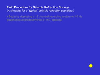 Field Procedure for Seismic Refraction Surveys
(A checklist for a "typical" seismic refraction sounding.)
• Begin by deploying a 12 channel recording system w/ 40 Hz
geophones at predetermined (1 m?) spacing.
 