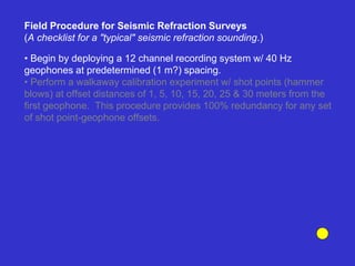 • Begin by deploying a 12 channel recording system w/ 40 Hz
geophones at predetermined (1 m?) spacing.
• Perform a walkaway calibration experiment w/ shot points (hammer
blows) at offset distances of 1, 5, 10, 15, 20, 25 & 30 meters from the
first geophone. This procedure provides 100% redundancy for any set
of shot point-geophone offsets.
Field Procedure for Seismic Refraction Surveys
(A checklist for a "typical" seismic refraction sounding.)
 