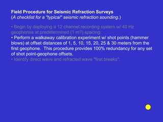• Begin by deploying a 12 channel recording system w/ 40 Hz
geophones at predetermined (1 m?) spacing.
• Perform a walkaway calibration experiment w/ shot points (hammer
blows) at offset distances of 1, 5, 10, 15, 20, 25 & 30 meters from the
first geophone. This procedure provides 100% redundancy for any set
of shot point-geophone offsets.
• Identify direct wave and refracted wave "first breaks".
Field Procedure for Seismic Refraction Surveys
(A checklist for a "typical" seismic refraction sounding.)
 