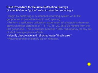 • Begin by deploying a 12 channel recording system w/ 40 Hz
geophones at predetermined (1 m?) spacing.
• Perform a walkaway calibration experiment w/ shot points (hammer
blows) at offset distances of 1, 5, 10, 15, 20, 25 & 30 meters from the
first geophone. This procedure provides 100% redundancy for any set
of shot point-geophone offsets.
• Identify direct wave and refracted wave "first breaks".
• Reverse profile to identify dip on refractor.
Field Procedure for Seismic Refraction Surveys
(A checklist for a "typical" seismic refraction sounding.)
 