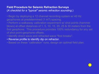 • Begin by deploying a 12 channel recording system w/ 40 Hz
geophones at predetermined (1 m?) spacing.
• Perform a walkaway calibration experiment w/ shot points (hammer
blows) at offset distances of 1, 5, 10, 15, 20, 25 & 30 meters from the
first geophone. This procedure provides 100% redundancy for any set
of shot point-geophone offsets.
• Identify direct wave and refracted wave "first breaks".
• Reverse profile to identify dip on refractor.
• Based on these “calibration” runs, design an optimal field plan.
Field Procedure for Seismic Refraction Surveys
(A checklist for a "typical" seismic refraction sounding.)
 