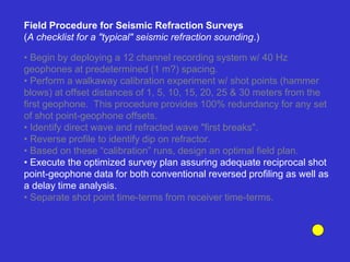 • Begin by deploying a 12 channel recording system w/ 40 Hz
geophones at predetermined (1 m?) spacing.
• Perform a walkaway calibration experiment w/ shot points (hammer
blows) at offset distances of 1, 5, 10, 15, 20, 25 & 30 meters from the
first geophone. This procedure provides 100% redundancy for any set
of shot point-geophone offsets.
• Identify direct wave and refracted wave "first breaks".
• Reverse profile to identify dip on refractor.
• Based on these “calibration” runs, design an optimal field plan.
• Execute the optimized survey plan assuring adequate reciprocal shot
point-geophone data for both conventional reversed profiling as well as
a delay time analysis.
• Separate shot point time-terms from receiver time-terms.
Field Procedure for Seismic Refraction Surveys
(A checklist for a "typical" seismic refraction sounding.)
 