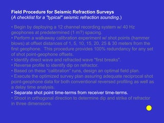 • Begin by deploying a 12 channel recording system w/ 40 Hz
geophones at predetermined (1 m?) spacing.
• Perform a walkaway calibration experiment w/ shot points (hammer
blows) at offset distances of 1, 5, 10, 15, 20, 25 & 30 meters from the
first geophone. This procedure provides 100% redundancy for any set
of shot point-geophone offsets.
• Identify direct wave and refracted wave "first breaks".
• Reverse profile to identify dip on refractor.
• Based on these “calibration” runs, design an optimal field plan.
• Execute the optimized survey plan assuring adequate reciprocal shot
point-geophone data for both conventional reversed profiling as well as
a delay time analysis.
• Separate shot point time-terms from receiver time-terms.
• Shoot in orthogonal direction to determine dip and strike of refractor
in three dimensions.
Field Procedure for Seismic Refraction Surveys
(A checklist for a "typical" seismic refraction sounding.)
 