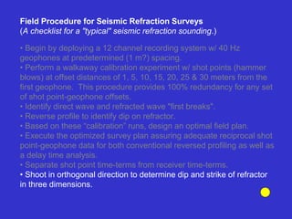 • Begin by deploying a 12 channel recording system w/ 40 Hz
geophones at predetermined (1 m?) spacing.
• Perform a walkaway calibration experiment w/ shot points (hammer
blows) at offset distances of 1, 5, 10, 15, 20, 25 & 30 meters from the
first geophone. This procedure provides 100% redundancy for any set
of shot point-geophone offsets.
• Identify direct wave and refracted wave "first breaks".
• Reverse profile to identify dip on refractor.
• Based on these “calibration” runs, design an optimal field plan.
• Execute the optimized survey plan assuring adequate reciprocal shot
point-geophone data for both conventional reversed profiling as well as
a delay time analysis.
• Separate shot point time-terms from receiver time-terms.
• Shoot in orthogonal direction to determine dip and strike of refractor
in three dimensions.
Field Procedure for Seismic Refraction Surveys
(A checklist for a "typical" seismic refraction sounding.)
 