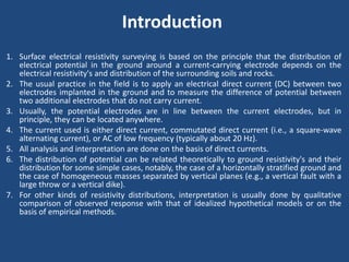 Introduction
1. Surface electrical resistivity surveying is based on the principle that the distribution of
electrical potential in the ground around a current-carrying electrode depends on the
electrical resistivity's and distribution of the surrounding soils and rocks.
2. The usual practice in the field is to apply an electrical direct current (DC) between two
electrodes implanted in the ground and to measure the difference of potential between
two additional electrodes that do not carry current.
3. Usually, the potential electrodes are in line between the current electrodes, but in
principle, they can be located anywhere.
4. The current used is either direct current, commutated direct current (i.e., a square-wave
alternating current), or AC of low frequency (typically about 20 Hz).
5. All analysis and interpretation are done on the basis of direct currents.
6. The distribution of potential can be related theoretically to ground resistivity's and their
distribution for some simple cases, notably, the case of a horizontally stratified ground and
the case of homogeneous masses separated by vertical planes (e.g., a vertical fault with a
large throw or a vertical dike).
7. For other kinds of resistivity distributions, interpretation is usually done by qualitative
comparison of observed response with that of idealized hypothetical models or on the
basis of empirical methods.
 