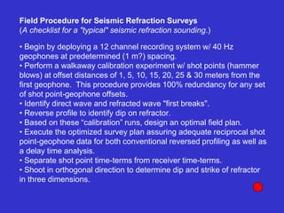 • Begin by deploying a 12 channel recording system w/ 40 Hz
geophones at predetermined (1 m?) spacing.
• Perform a walkaway calibration experiment w/ shot points (hammer
blows) at offset distances of 1, 5, 10, 15, 20, 25 & 30 meters from the
first geophone. This procedure provides 100% redundancy for any set
of shot point-geophone offsets.
• Identify direct wave and refracted wave "first breaks".
• Reverse profile to identify dip on refractor.
• Based on these “calibration” runs, design an optimal field plan.
• Execute the optimized survey plan assuring adequate reciprocal shot
point-geophone data for both conventional reversed profiling as well as
a delay time analysis.
• Separate shot point time-terms from receiver time-terms.
• Shoot in orthogonal direction to determine dip and strike of refractor
in three dimensions.
Field Procedure for Seismic Refraction Surveys
(A checklist for a "typical" seismic refraction sounding.)
 