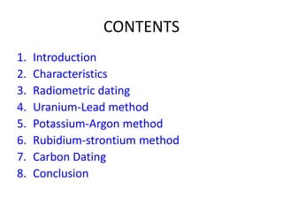 CONTENTS
1. Introduction
2. Characteristics
3. Radiometric dating
4. Uranium-Lead method
5. Potassium-Argon method
6. Rubidium-strontium method
7. Carbon Dating
8. Conclusion
 