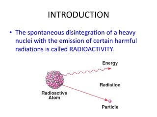 INTRODUCTION
• The spontaneous disintegration of a heavy
nuclei with the emission of certain harmful
radiations is called RADIOACTIVITY.
 