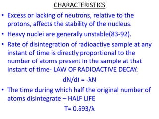 CHARACTERISTICS
• Excess or lacking of neutrons, relative to the
protons, affects the stability of the nucleus.
• Heavy nuclei are generally unstable(83-92).
• Rate of disintegration of radioactive sample at any
instant of time is directly proportional to the
number of atoms present in the sample at that
instant of time- LAW OF RADIOACTIVE DECAY.
dN/dt = -λN
• The time during which half the original number of
atoms disintegrate – HALF LIFE
T= 0.693/λ
 