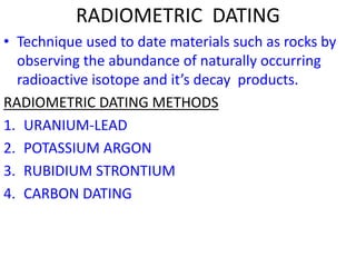 RADIOMETRIC DATING
• Technique used to date materials such as rocks by
observing the abundance of naturally occurring
radioactive isotope and it’s decay products.
RADIOMETRIC DATING METHODS
1. URANIUM-LEAD
2. POTASSIUM ARGON
3. RUBIDIUM STRONTIUM
4. CARBON DATING
 